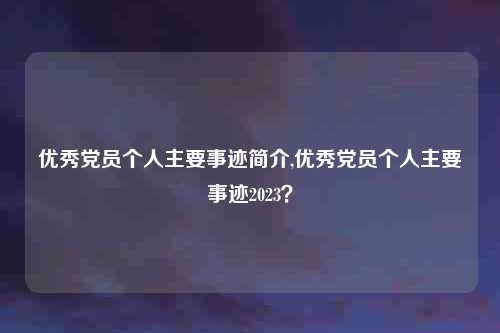 优秀党员个人主要事迹简介,优秀党员个人主要事迹2023？