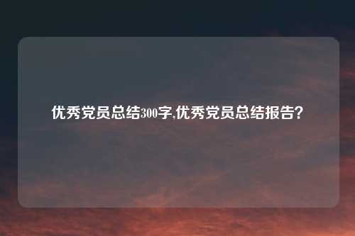 优秀党员总结300字,优秀党员总结报告？