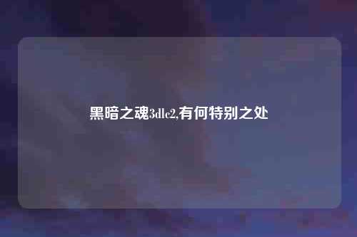黑暗之魂3dlc2,有何特别之处
