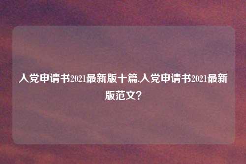 入党申请书2021最新版十篇,入党申请书2021最新版范文？