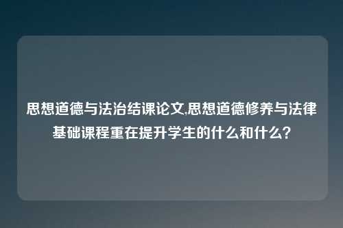 思想道德与法治结课论文,思想道德修养与法律基础课程重在提升学生的什么和什么？