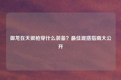 御龙在天银枪穿什么装备？最佳混搭指南大公开