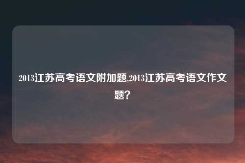 2013江苏高考语文附加题,2013江苏高考语文作文题？