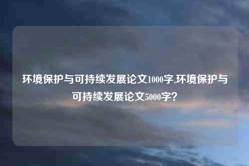 环境保护与可持续发展论文1000字,环境保护与可持续发展论文5000字？