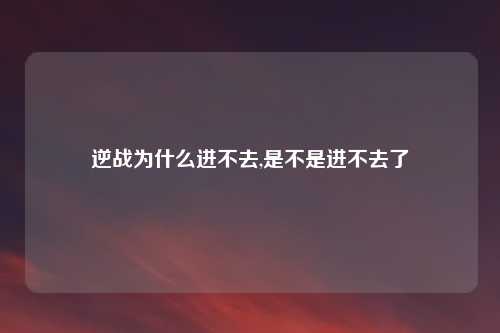 逆战为什么进不去,是不是进不去了