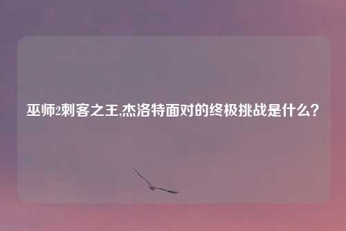 巫师2刺客之王,杰洛特面对的终极挑战是什么？