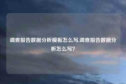 调查报告数据分析模板怎么写,调查报告数据分析怎么写？