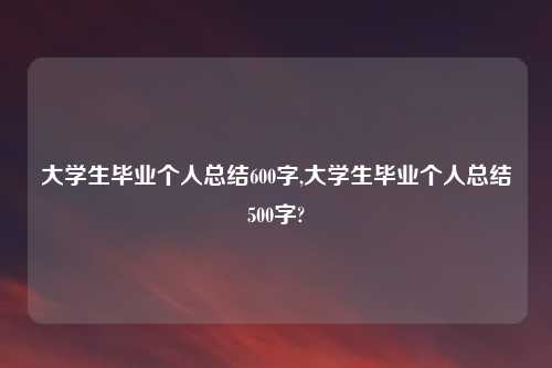 大学生毕业个人总结600字,大学生毕业个人总结500字?
