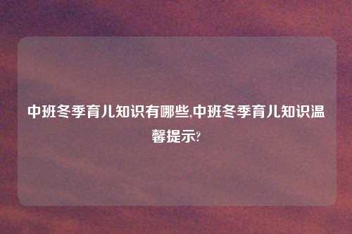 中班冬季育儿知识有哪些,中班冬季育儿知识温馨提示?