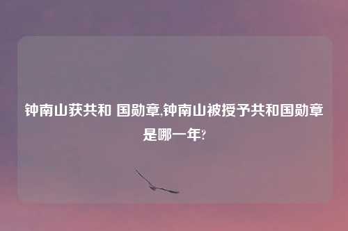 钟南山获共和 国勋章,钟南山被授予共和国勋章是哪一年?