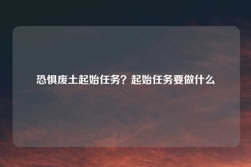 恐惧废土起始任务？起始任务要做什么