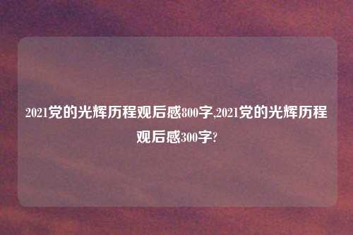 2021党的光辉历程观后感800字,2021党的光辉历程观后感300字?