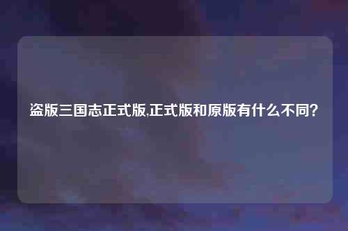盗版三国志正式版,正式版和原版有什么不同？