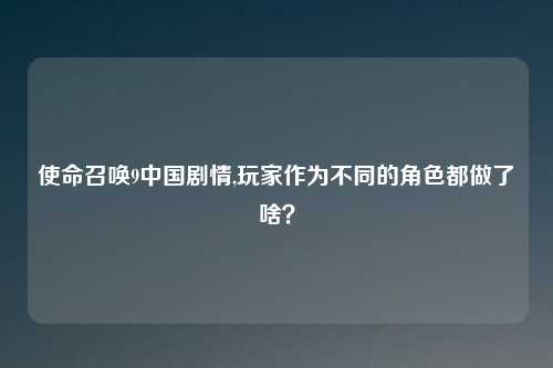 使命召唤9中国剧情,玩家作为不同的角色都做了啥？