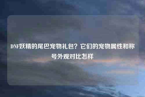 DNF妖精的尾巴宠物礼包？它们的宠物属性和称号外观对比怎样