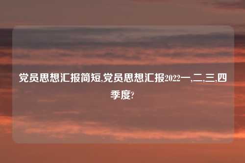 党员思想汇报简短,党员思想汇报2022一,二,三,四季度?