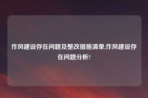 作风建设存在问题及整改措施清单,作风建设存在问题分析?