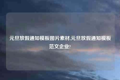 元旦放假通知模板图片素材,元旦放假通知模板范文企业?