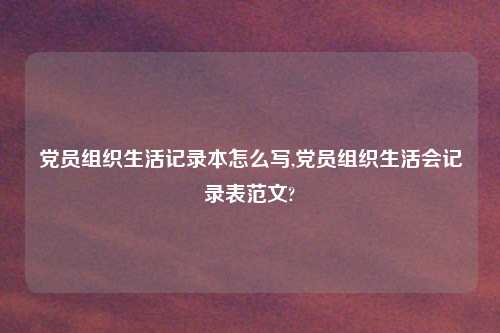 党员组织生活记录本怎么写,党员组织生活会记录表范文?