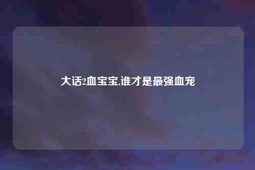 大话2血宝宝,谁才是最强血宠
