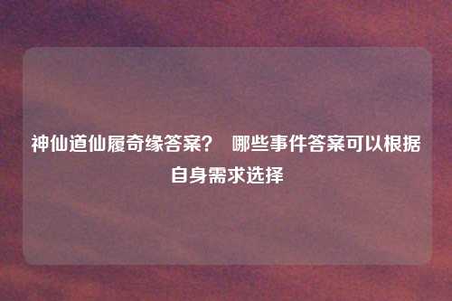 神仙道仙履奇缘答案？  哪些事件答案可以根据自身需求选择