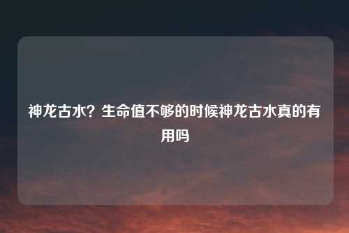 神龙古水？生命值不够的时候神龙古水真的有用吗