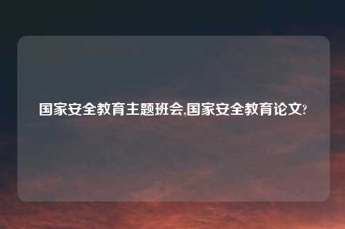 国家安全教育主题班会,国家安全教育论文?