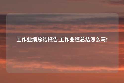 工作业绩总结报告,工作业绩总结怎么写?