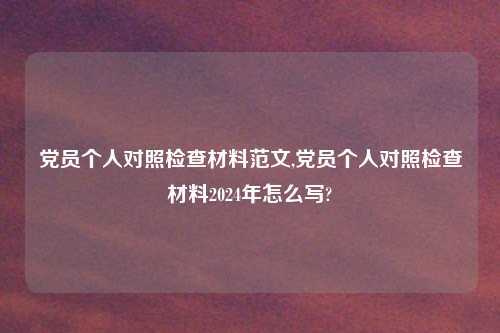 党员个人对照检查材料范文,党员个人对照检查材料2024年怎么写?