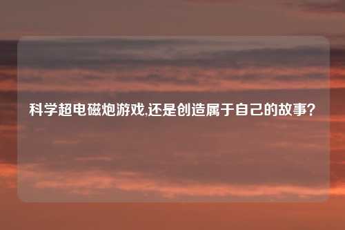 科学超电磁炮游戏,还是创造属于自己的故事？