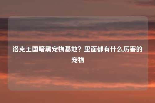 洛克王国暗黑宠物基地？里面都有什么厉害的宠物