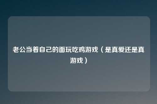 老公当着自己的面玩吃鸡游戏（是真爱还是真游戏）