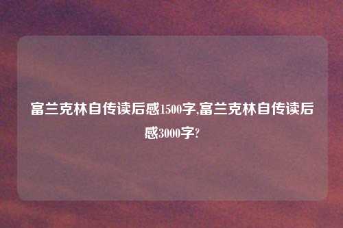 富兰克林自传读后感1500字,富兰克林自传读后感3000字?