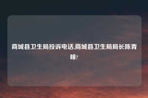 商城县卫生局投诉电话,商城县卫生局局长陈青峰?