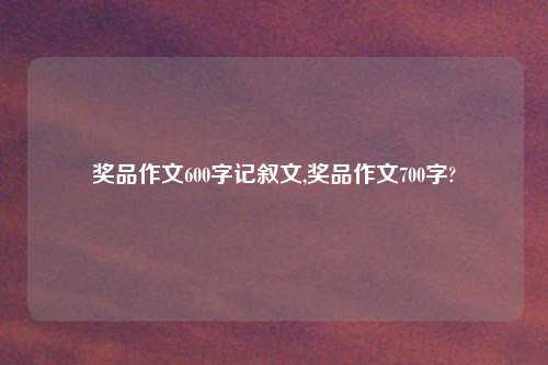 奖品作文600字记叙文,奖品作文700字?
