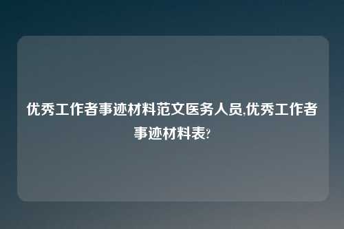 优秀工作者事迹材料范文医务人员,优秀工作者事迹材料表?