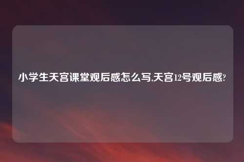 小学生天宫课堂观后感怎么写,天宫12号观后感?