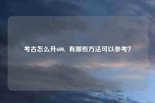 考古怎么升600,  有哪些方法可以参考？