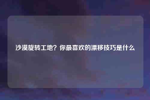 沙漠旋转工地？你最喜欢的漂移技巧是什么
