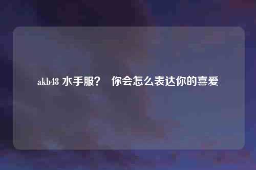 akb48 水手服？  你会怎么表达你的喜爱