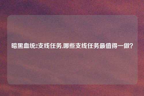 暗黑血统2支线任务,哪些支线任务最值得一做？