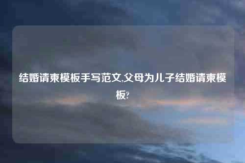 结婚请柬模板手写范文,父母为儿子结婚请柬模板?