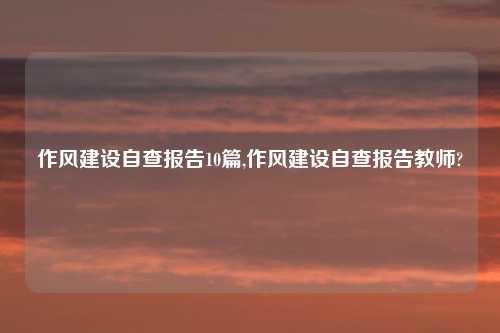 作风建设自查报告10篇,作风建设自查报告教师?