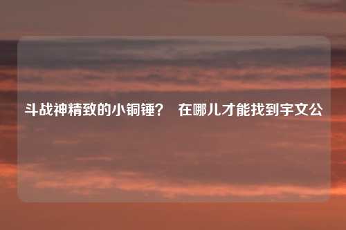 斗战神精致的小铜锤？  在哪儿才能找到宇文公