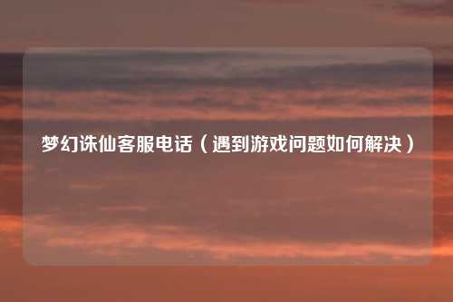 梦幻诛仙客服电话（遇到游戏问题如何解决）