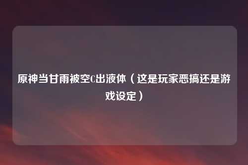 原神当甘雨被空C出液体（这是玩家恶搞还是游戏设定）