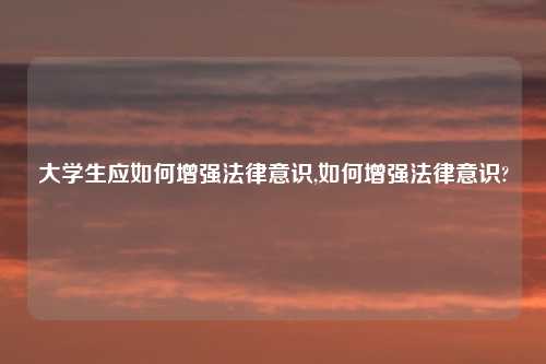 大学生应如何增强法律意识,如何增强法律意识?