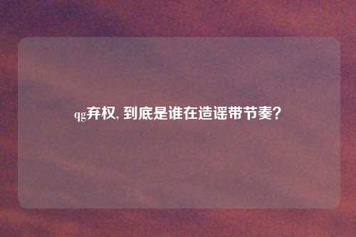 qg弃权, 到底是谁在造谣带节奏？