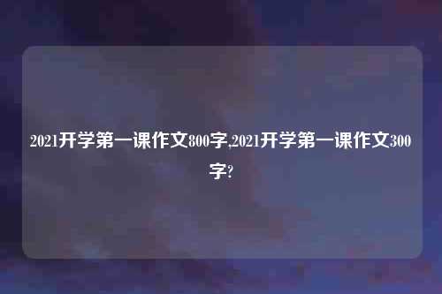 2021开学第一课作文800字,2021开学第一课作文300字?