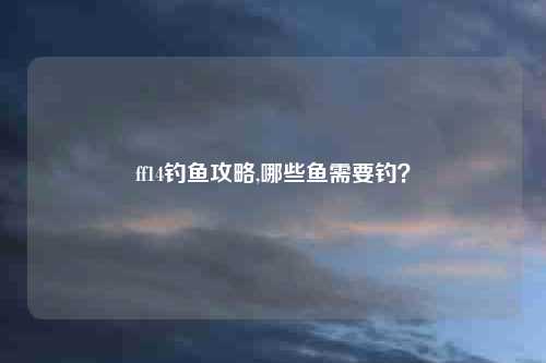 ff14钓鱼攻略,哪些鱼需要钓？